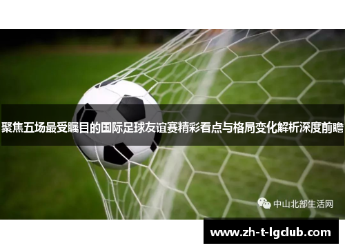 聚焦五场最受瞩目的国际足球友谊赛精彩看点与格局变化解析深度前瞻 聚焦五场最受瞩目的国际足球友谊赛精彩看点与格局变化解析深度前瞻