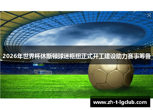 2026年世界杯休斯顿球迷枢纽正式开工建设助力赛事筹备