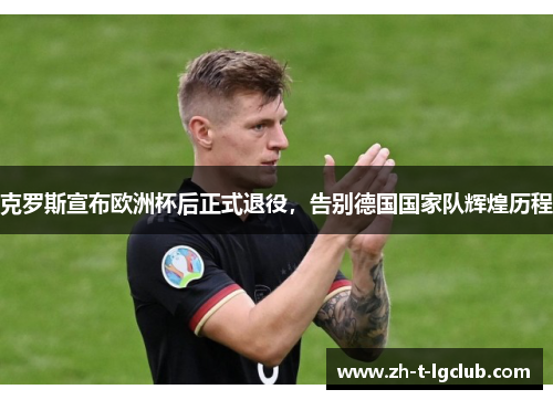 克罗斯宣布欧洲杯后正式退役,告别德国国家队辉煌历程 克罗斯宣布欧洲杯后正式退役,告别德国国家队辉煌历程