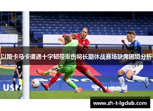 以斯卡马卡遭遇十字韧带重伤将长期休战赛场缺席困境分析