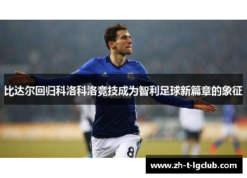 比达尔回归科洛科洛竞技成为智利足球新篇章的象征 比达尔回归科洛科洛竞技成为智利足球新篇章的象征