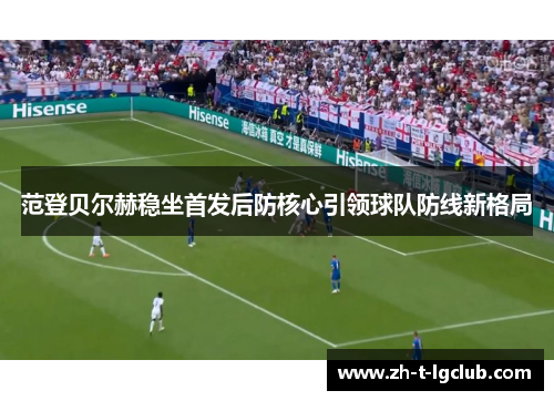 范登贝尔赫稳坐首发后防核心引领球队防线新格局 范登贝尔赫稳坐首发后防核心引领球队防线新格局