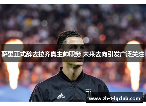 萨里正式辞去拉齐奥主帅职务 未来去向引发广泛关注 萨里正式辞去拉齐奥主帅职务 未来去向引发广泛关注