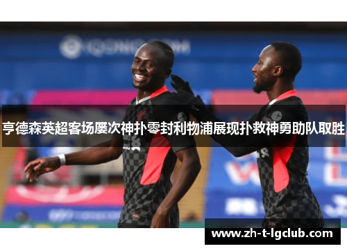 亨德森英超客场屡次神扑零封利物浦展现扑救神勇助队取胜