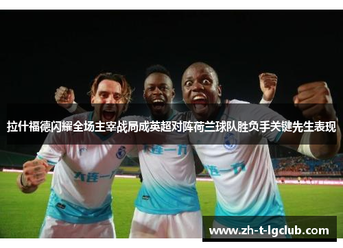 拉什福德闪耀全场主宰战局成英超对阵荷兰球队胜负手关键先生表现