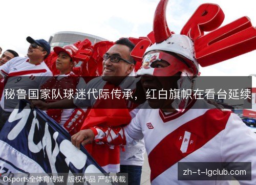 秘鲁国家队球迷代际传承,红白旗帜在看台延续 秘鲁国家队球迷代际传承,红白旗帜在看台延续